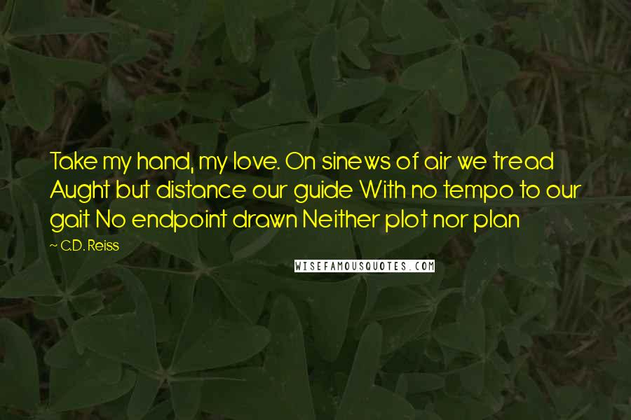 C.D. Reiss Quotes: Take my hand, my love. On sinews of air we tread Aught but distance our guide With no tempo to our gait No endpoint drawn Neither plot nor plan