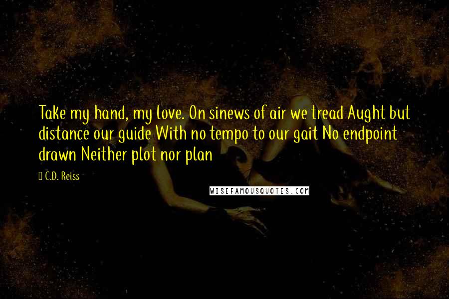 C.D. Reiss Quotes: Take my hand, my love. On sinews of air we tread Aught but distance our guide With no tempo to our gait No endpoint drawn Neither plot nor plan