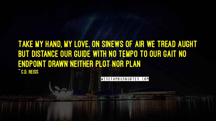 C.D. Reiss Quotes: Take my hand, my love. On sinews of air we tread Aught but distance our guide With no tempo to our gait No endpoint drawn Neither plot nor plan