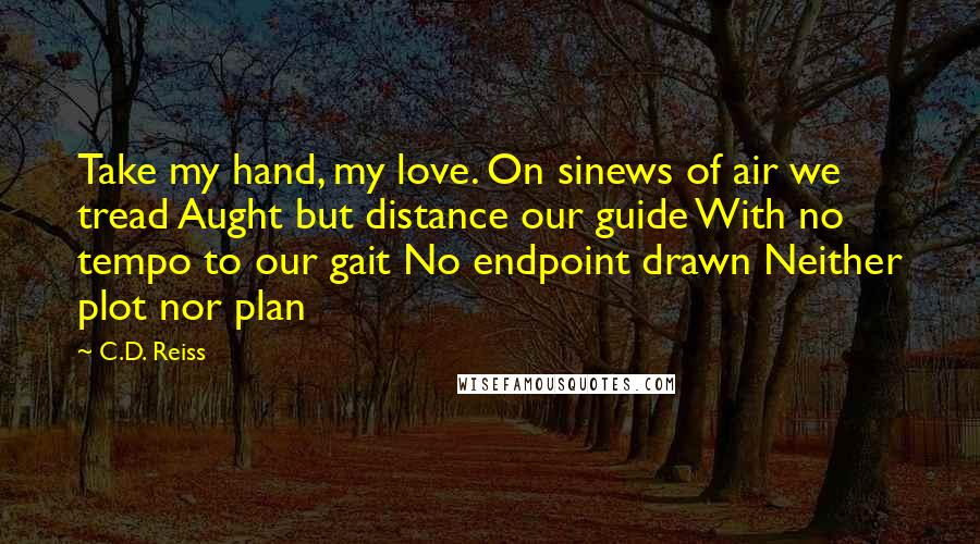 C.D. Reiss Quotes: Take my hand, my love. On sinews of air we tread Aught but distance our guide With no tempo to our gait No endpoint drawn Neither plot nor plan