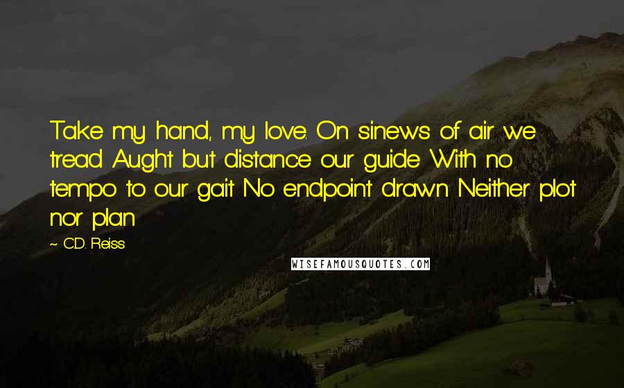 C.D. Reiss Quotes: Take my hand, my love. On sinews of air we tread Aught but distance our guide With no tempo to our gait No endpoint drawn Neither plot nor plan