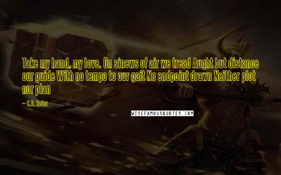 C.D. Reiss Quotes: Take my hand, my love. On sinews of air we tread Aught but distance our guide With no tempo to our gait No endpoint drawn Neither plot nor plan