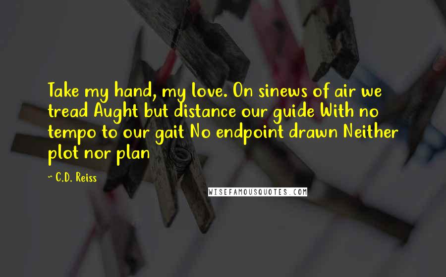 C.D. Reiss Quotes: Take my hand, my love. On sinews of air we tread Aught but distance our guide With no tempo to our gait No endpoint drawn Neither plot nor plan