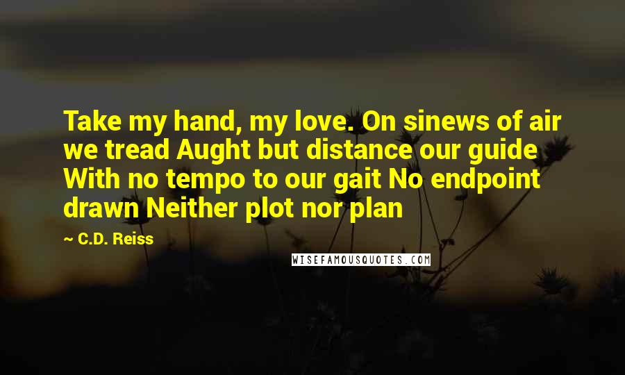 C.D. Reiss Quotes: Take my hand, my love. On sinews of air we tread Aught but distance our guide With no tempo to our gait No endpoint drawn Neither plot nor plan