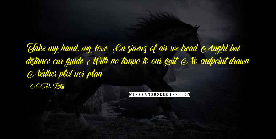 C.D. Reiss Quotes: Take my hand, my love. On sinews of air we tread Aught but distance our guide With no tempo to our gait No endpoint drawn Neither plot nor plan