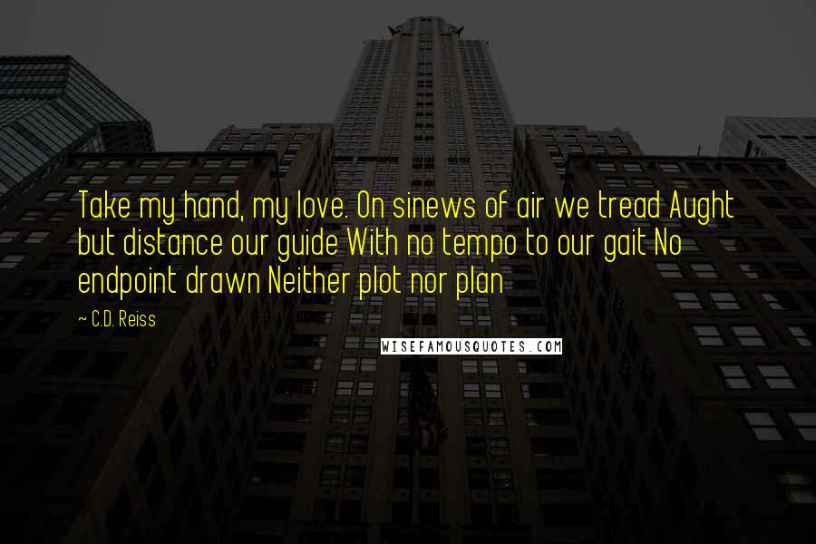 C.D. Reiss Quotes: Take my hand, my love. On sinews of air we tread Aught but distance our guide With no tempo to our gait No endpoint drawn Neither plot nor plan
