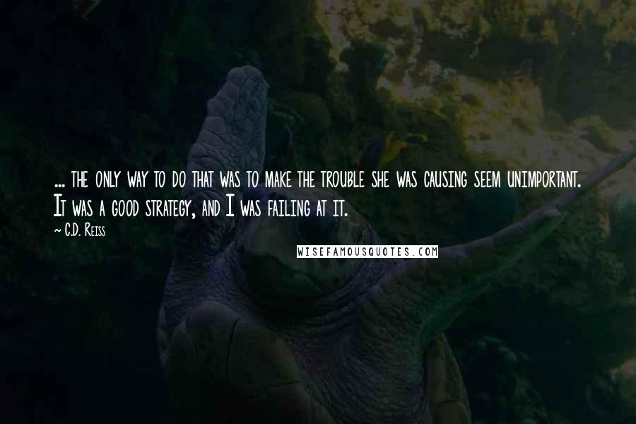 C.D. Reiss Quotes: ... the only way to do that was to make the trouble she was causing seem unimportant. It was a good strategy, and I was failing at it.