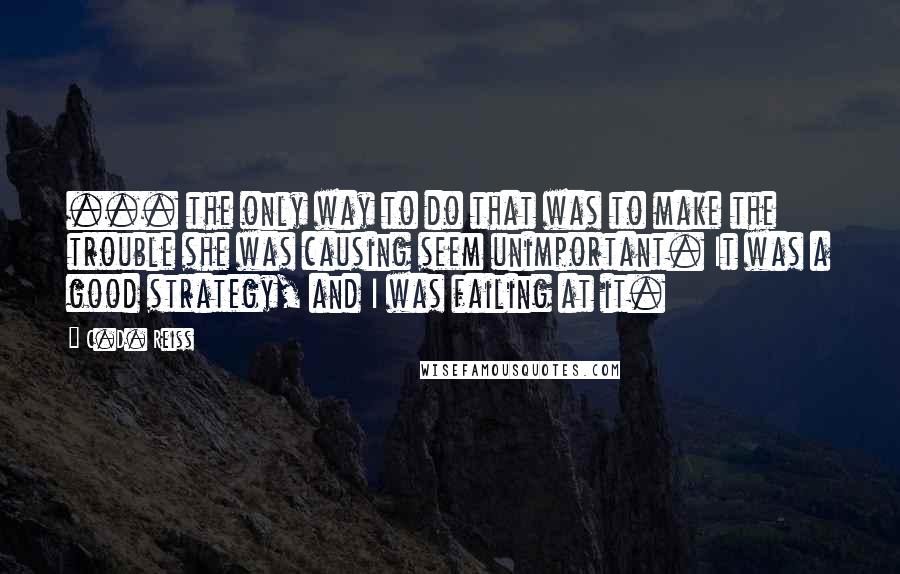 C.D. Reiss Quotes: ... the only way to do that was to make the trouble she was causing seem unimportant. It was a good strategy, and I was failing at it.