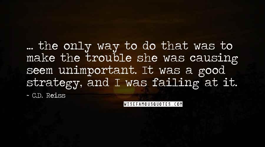 C.D. Reiss Quotes: ... the only way to do that was to make the trouble she was causing seem unimportant. It was a good strategy, and I was failing at it.