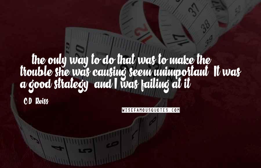 C.D. Reiss Quotes: ... the only way to do that was to make the trouble she was causing seem unimportant. It was a good strategy, and I was failing at it.