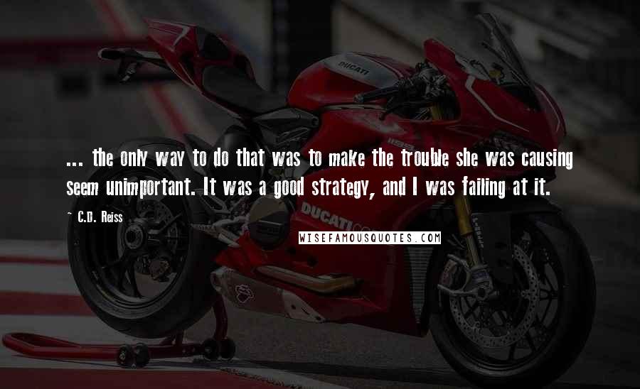 C.D. Reiss Quotes: ... the only way to do that was to make the trouble she was causing seem unimportant. It was a good strategy, and I was failing at it.
