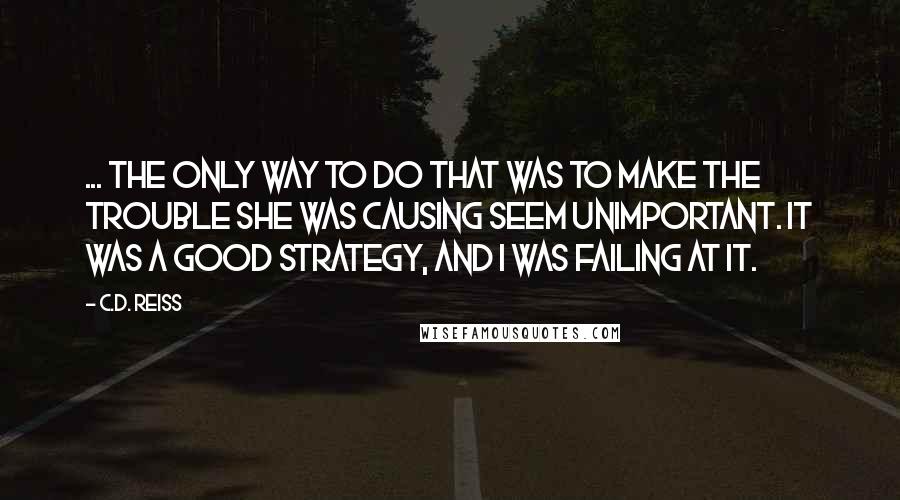 C.D. Reiss Quotes: ... the only way to do that was to make the trouble she was causing seem unimportant. It was a good strategy, and I was failing at it.