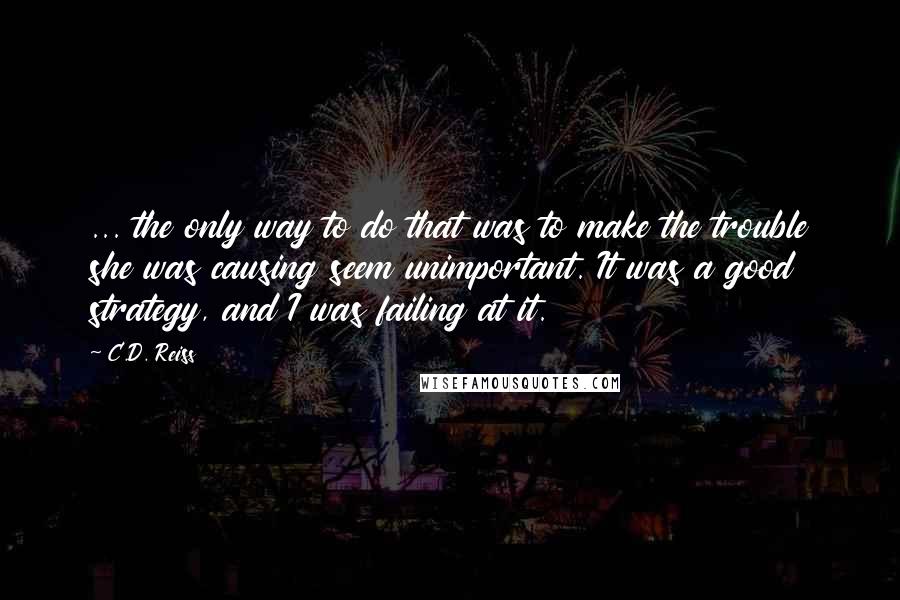 C.D. Reiss Quotes: ... the only way to do that was to make the trouble she was causing seem unimportant. It was a good strategy, and I was failing at it.