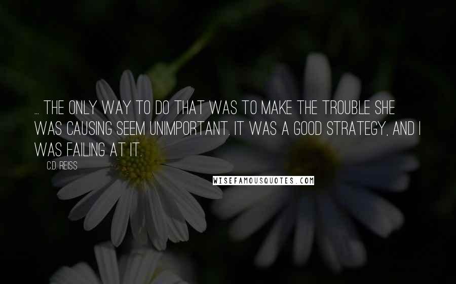 C.D. Reiss Quotes: ... the only way to do that was to make the trouble she was causing seem unimportant. It was a good strategy, and I was failing at it.