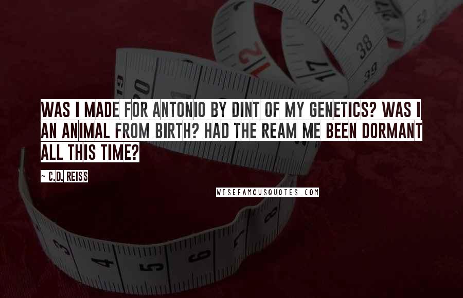 C.D. Reiss Quotes: Was I made for Antonio by dint of my genetics? Was I an animal from birth? Had the ream me been dormant all this time?