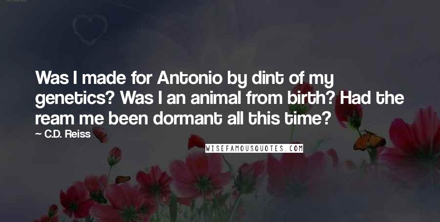 C.D. Reiss Quotes: Was I made for Antonio by dint of my genetics? Was I an animal from birth? Had the ream me been dormant all this time?