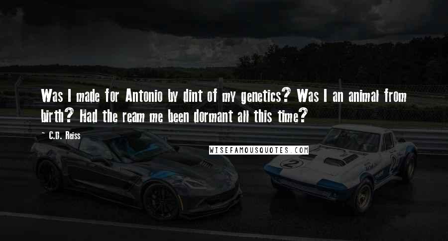 C.D. Reiss Quotes: Was I made for Antonio by dint of my genetics? Was I an animal from birth? Had the ream me been dormant all this time?