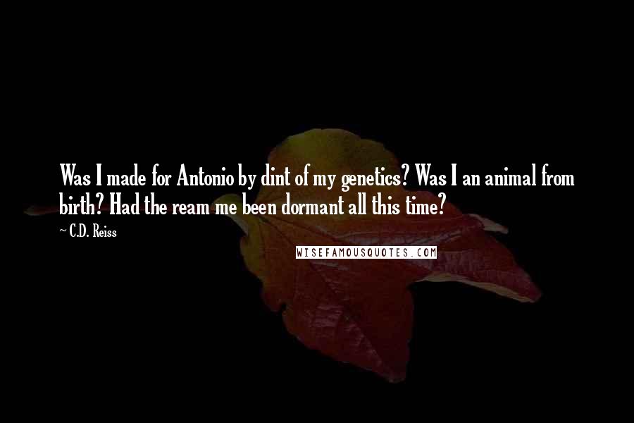 C.D. Reiss Quotes: Was I made for Antonio by dint of my genetics? Was I an animal from birth? Had the ream me been dormant all this time?