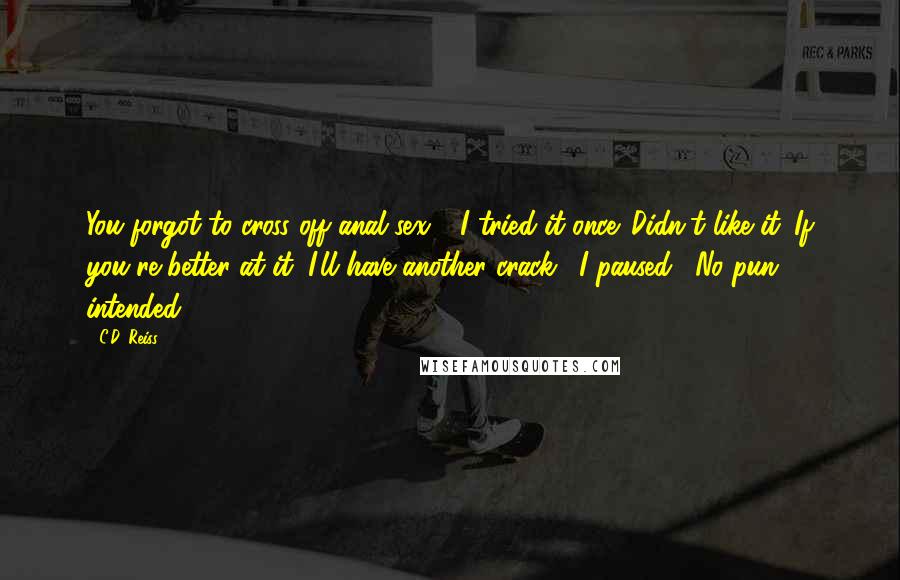 C.D. Reiss Quotes: You forgot to cross off anal sex." "I tried it once. Didn't like it. If you're better at it, I'll have another crack." I paused. "No pun intended.