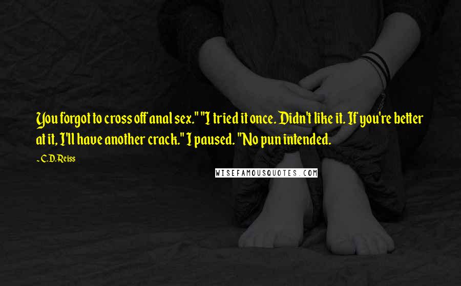 C.D. Reiss Quotes: You forgot to cross off anal sex." "I tried it once. Didn't like it. If you're better at it, I'll have another crack." I paused. "No pun intended.