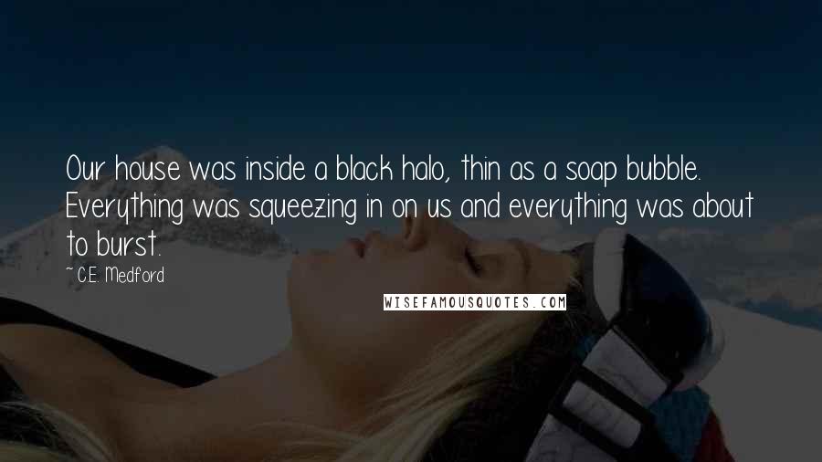 C.E. Medford Quotes: Our house was inside a black halo, thin as a soap bubble. Everything was squeezing in on us and everything was about to burst.