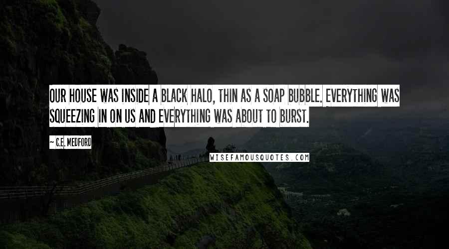 C.E. Medford Quotes: Our house was inside a black halo, thin as a soap bubble. Everything was squeezing in on us and everything was about to burst.