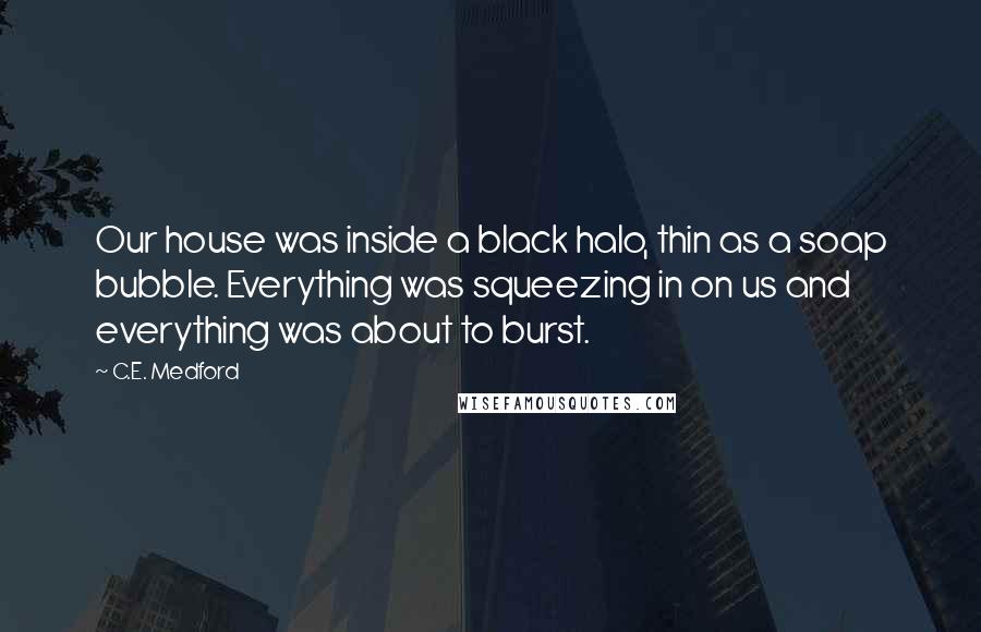C.E. Medford Quotes: Our house was inside a black halo, thin as a soap bubble. Everything was squeezing in on us and everything was about to burst.