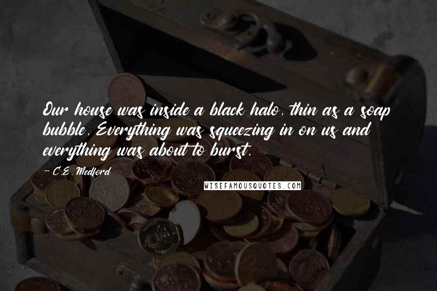 C.E. Medford Quotes: Our house was inside a black halo, thin as a soap bubble. Everything was squeezing in on us and everything was about to burst.