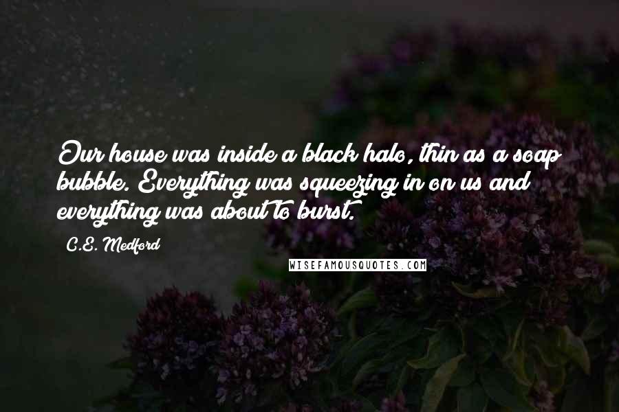 C.E. Medford Quotes: Our house was inside a black halo, thin as a soap bubble. Everything was squeezing in on us and everything was about to burst.