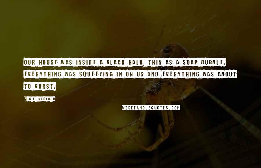 C.E. Medford Quotes: Our house was inside a black halo, thin as a soap bubble. Everything was squeezing in on us and everything was about to burst.