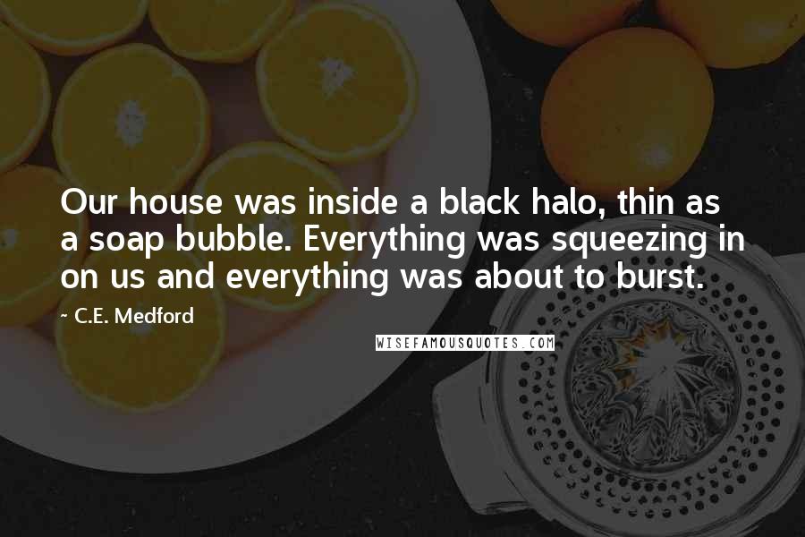 C.E. Medford Quotes: Our house was inside a black halo, thin as a soap bubble. Everything was squeezing in on us and everything was about to burst.