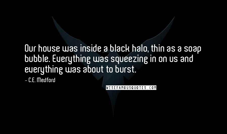 C.E. Medford Quotes: Our house was inside a black halo, thin as a soap bubble. Everything was squeezing in on us and everything was about to burst.
