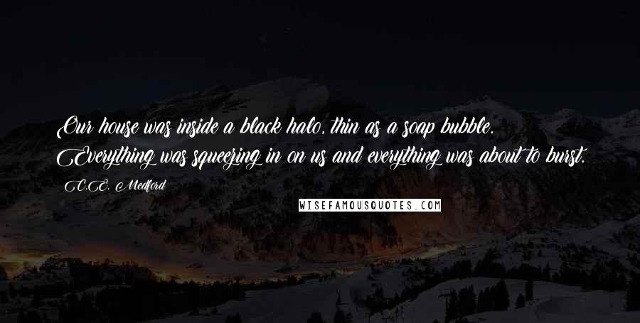 C.E. Medford Quotes: Our house was inside a black halo, thin as a soap bubble. Everything was squeezing in on us and everything was about to burst.