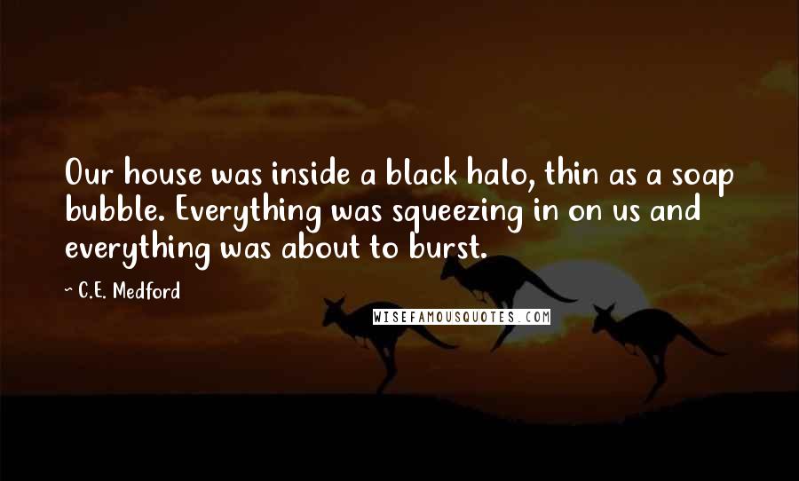C.E. Medford Quotes: Our house was inside a black halo, thin as a soap bubble. Everything was squeezing in on us and everything was about to burst.