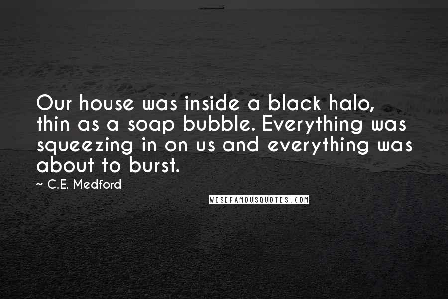 C.E. Medford Quotes: Our house was inside a black halo, thin as a soap bubble. Everything was squeezing in on us and everything was about to burst.