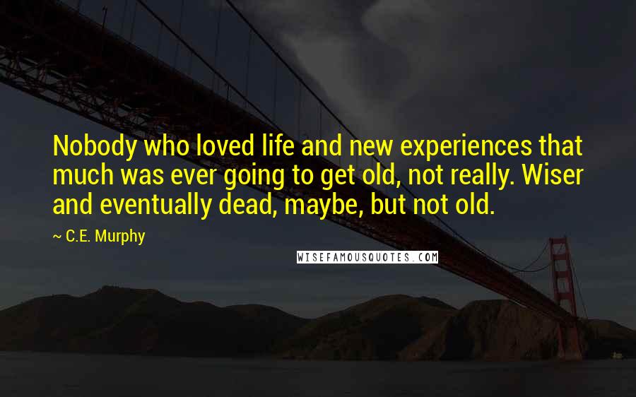 C.E. Murphy Quotes: Nobody who loved life and new experiences that much was ever going to get old, not really. Wiser and eventually dead, maybe, but not old.