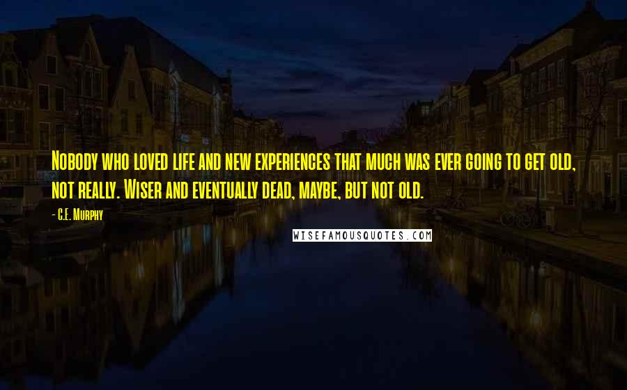 C.E. Murphy Quotes: Nobody who loved life and new experiences that much was ever going to get old, not really. Wiser and eventually dead, maybe, but not old.