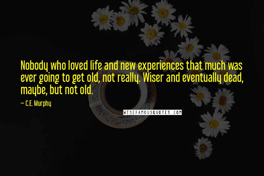 C.E. Murphy Quotes: Nobody who loved life and new experiences that much was ever going to get old, not really. Wiser and eventually dead, maybe, but not old.