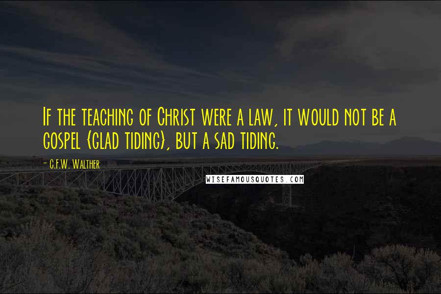 C.F.W. Walther Quotes: If the teaching of Christ were a law, it would not be a gospel {glad tiding}, but a sad tiding.