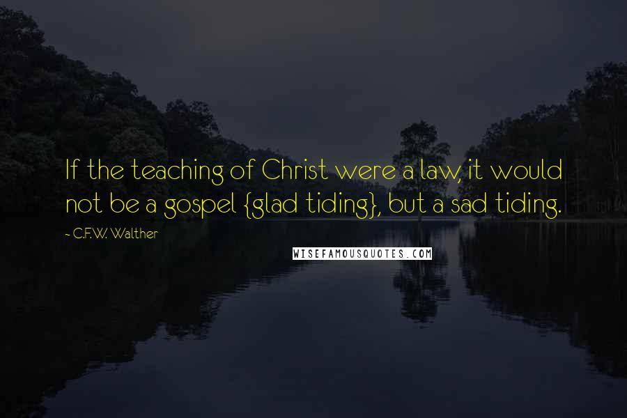 C.F.W. Walther Quotes: If the teaching of Christ were a law, it would not be a gospel {glad tiding}, but a sad tiding.