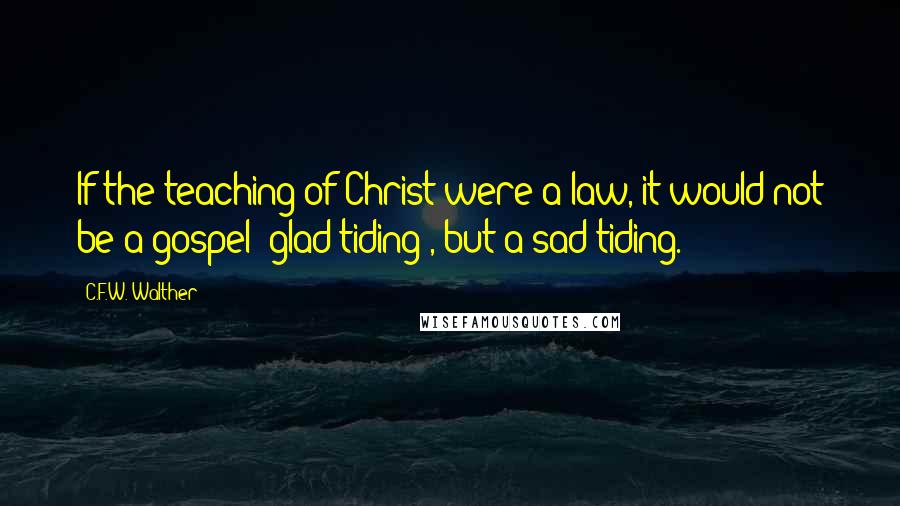 C.F.W. Walther Quotes: If the teaching of Christ were a law, it would not be a gospel {glad tiding}, but a sad tiding.