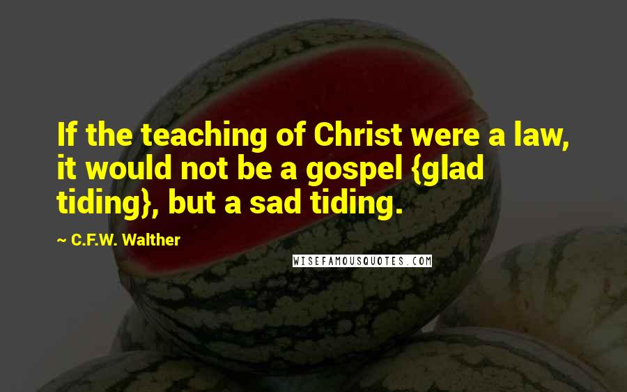 C.F.W. Walther Quotes: If the teaching of Christ were a law, it would not be a gospel {glad tiding}, but a sad tiding.