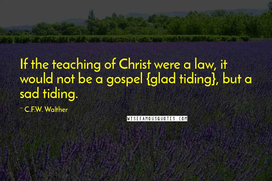 C.F.W. Walther Quotes: If the teaching of Christ were a law, it would not be a gospel {glad tiding}, but a sad tiding.