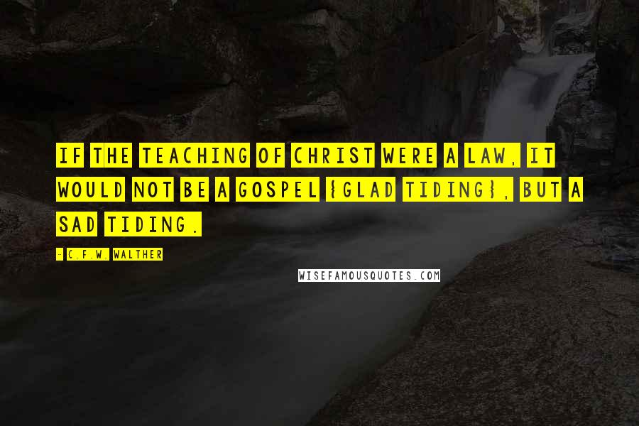 C.F.W. Walther Quotes: If the teaching of Christ were a law, it would not be a gospel {glad tiding}, but a sad tiding.