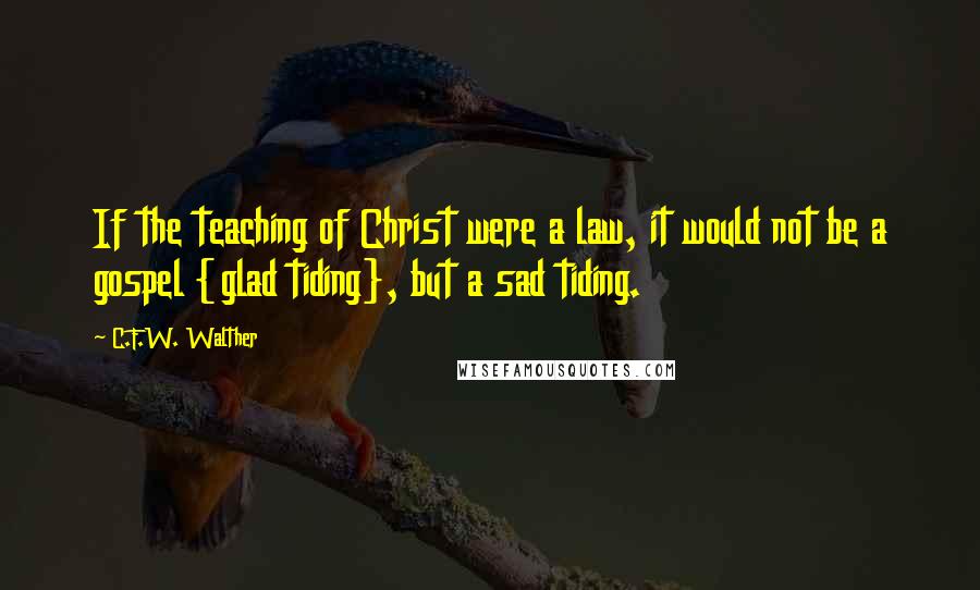 C.F.W. Walther Quotes: If the teaching of Christ were a law, it would not be a gospel {glad tiding}, but a sad tiding.