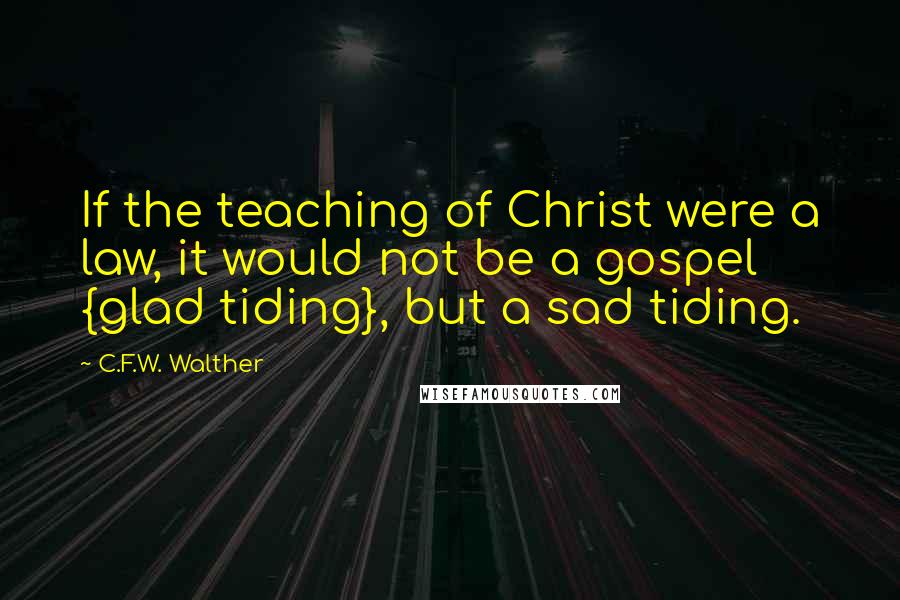 C.F.W. Walther Quotes: If the teaching of Christ were a law, it would not be a gospel {glad tiding}, but a sad tiding.