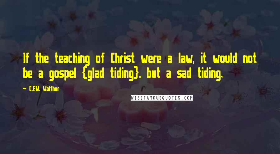 C.F.W. Walther Quotes: If the teaching of Christ were a law, it would not be a gospel {glad tiding}, but a sad tiding.