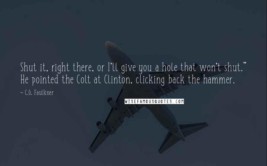 C.G. Faulkner Quotes: Shut it, right there, or I'll give you a hole that won't shut." He pointed the Colt at Clinton, clicking back the hammer.