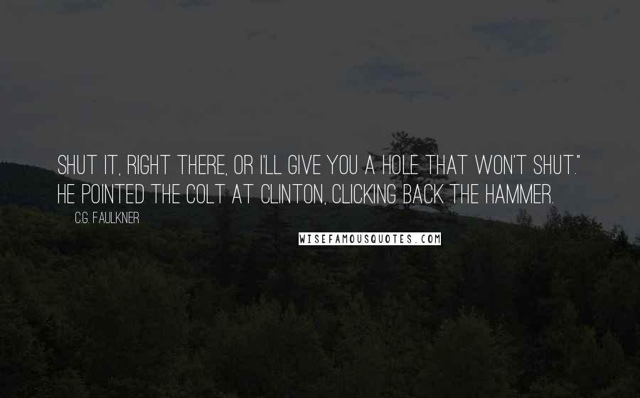 C.G. Faulkner Quotes: Shut it, right there, or I'll give you a hole that won't shut." He pointed the Colt at Clinton, clicking back the hammer.