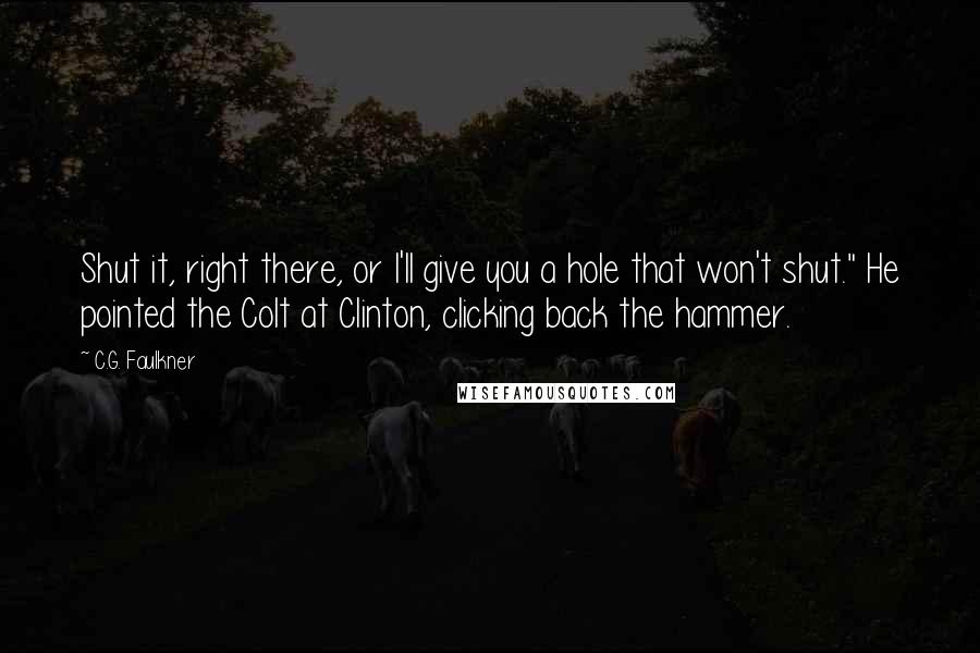 C.G. Faulkner Quotes: Shut it, right there, or I'll give you a hole that won't shut." He pointed the Colt at Clinton, clicking back the hammer.